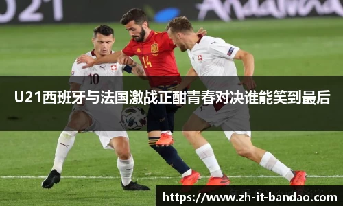 U21西班牙与法国激战正酣青春对决谁能笑到最后